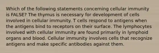 Which of the following statements concerning cellular immunity is FALSE? The thymus is necessary for development of cells involved in cellular immunity. T cells respond to antigens when the antigens bind to receptors on their surface. The lymphocytes involved with cellular immunity are found primarily in lymphoid organs and blood. Cellular immunity involves cells that recognize antigens and make specific antibodies against them.