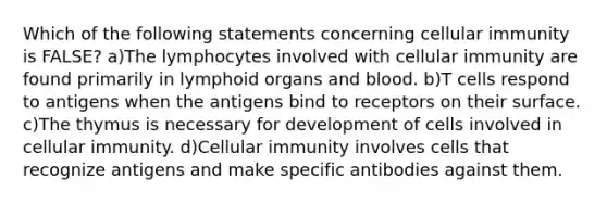 Which of the following statements concerning cellular immunity is FALSE? a)The lymphocytes involved with cellular immunity are found primarily in lymphoid organs and blood. b)T cells respond to antigens when the antigens bind to receptors on their surface. c)The thymus is necessary for development of cells involved in cellular immunity. d)Cellular immunity involves cells that recognize antigens and make specific antibodies against them.