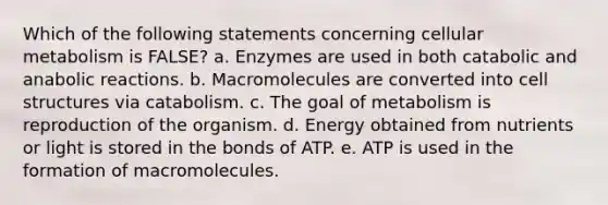 Which of the following statements concerning cellular metabolism is FALSE? a. Enzymes are used in both catabolic and anabolic reactions. b. Macromolecules are converted into cell structures via catabolism. c. The goal of metabolism is reproduction of the organism. d. Energy obtained from nutrients or light is stored in the bonds of ATP. e. ATP is used in the formation of macromolecules.