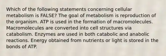 Which of the following statements concerning cellular metabolism is FALSE? The goal of metabolism is reproduction of the organism. ATP is used in the formation of macromolecules. Macromolecules are converted into cell structures via catabolism. Enzymes are used in both catabolic and anabolic reactions. Energy obtained from nutrients or light is stored in the bonds of ATP.