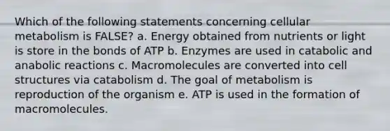 Which of the following statements concerning cellular metabolism is FALSE? a. Energy obtained from nutrients or light is store in the bonds of ATP b. Enzymes are used in catabolic and anabolic reactions c. Macromolecules are converted into cell structures via catabolism d. The goal of metabolism is reproduction of the organism e. ATP is used in the formation of macromolecules.