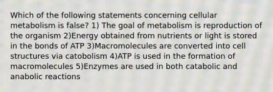 Which of the following statements concerning cellular metabolism is false? 1) The goal of metabolism is reproduction of the organism 2)Energy obtained from nutrients or light is stored in the bonds of ATP 3)Macromolecules are converted into cell structures via catobolism 4)ATP is used in the formation of macromolecules 5)Enzymes are used in both catabolic and anabolic reactions