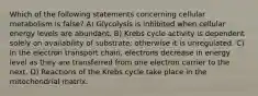 Which of the following statements concerning cellular metabolism is false? A) Glycolysis is inhibited when cellular energy levels are abundant. B) Krebs cycle activity is dependent solely on availability of substrate; otherwise it is unregulated. C) In the electron transport chain, electrons decrease in energy level as they are transferred from one electron carrier to the next. D) Reactions of the Krebs cycle take place in the mitochondrial matrix.