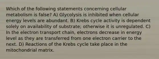 Which of the following statements concerning cellular metabolism is false? A) Glycolysis is inhibited when cellular energy levels are abundant. B) Krebs cycle activity is dependent solely on availability of substrate; otherwise it is unregulated. C) In the electron transport chain, electrons decrease in energy level as they are transferred from one electron carrier to the next. D) Reactions of the Krebs cycle take place in the mitochondrial matrix.