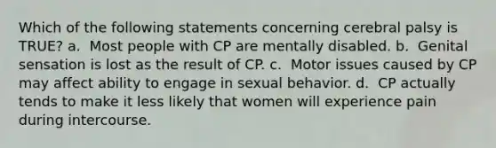 Which of the following statements concerning cerebral palsy is TRUE? a. ​​ Most people with CP are mentally disabled. b. ​​ Genital sensation is lost as the result of CP. c. ​​ Motor issues caused by CP may affect ability to engage in sexual behavior. d. ​​ CP actually tends to make it less likely that women will experience pain during intercourse.