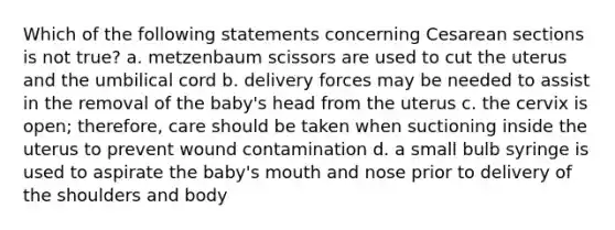 Which of the following statements concerning Cesarean sections is not true? a. metzenbaum scissors are used to cut the uterus and the umbilical cord b. delivery forces may be needed to assist in the removal of the baby's head from the uterus c. the cervix is open; therefore, care should be taken when suctioning inside the uterus to prevent wound contamination d. a small bulb syringe is used to aspirate the baby's mouth and nose prior to delivery of the shoulders and body