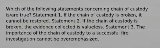 Which of the following statements concerning chain of custody is/are true? Statement 1. If the chain of custody is broken, it cannot be restored. Statement 2. If the chain of custody is broken, the evidence collected is valueless. Statement 3. The importance of the chain of custody to a successful fire investigation cannot be overemphasized.