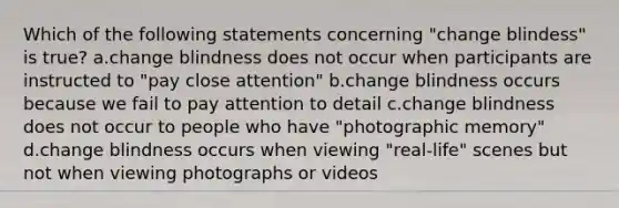 Which of the following statements concerning "change blindess" is true? a.change blindness does not occur when participants are instructed to "pay close attention" b.change blindness occurs because we fail to pay attention to detail c.change blindness does not occur to people who have "photographic memory" d.change blindness occurs when viewing "real-life" scenes but not when viewing photographs or videos