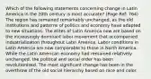 Which of the following statements concerning change in Latin America in the 20th century is most accurate? (Page Ref: 764) The region has remained remarkably unchanged, as the old institutions and patterns of politics and economy have adapted to new situations. The elites of Latin America now are based on the increasingly dominant labor movement that accompanied industrialization throughout Latin America. Labor conditions in Latin America are now comparable to those in North America. While the Latin American economy had remained relatively unchanged, the political and social order has been revolutionized. The most significant change has been in the overthrow of the old social hierarchy based on race and color.