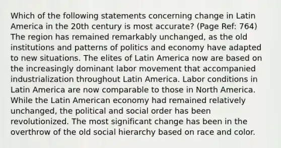 Which of the following statements concerning change in Latin America in the 20th century is most accurate? (Page Ref: 764) The region has remained remarkably unchanged, as the old institutions and patterns of politics and economy have adapted to new situations. The elites of Latin America now are based on the increasingly dominant labor movement that accompanied industrialization throughout Latin America. Labor conditions in Latin America are now comparable to those in North America. While the Latin American economy had remained relatively unchanged, the political and social order has been revolutionized. The most significant change has been in the overthrow of the old social hierarchy based on race and color.