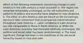 Which of the following statements concerning change in Latin America in the 20th century is most accurate? a. The region has remained remarkably unchanged, as the old institutions and patterns of politics and economy have adapted to new situations. b. The elites of Latin America now are based on the increasingly dominant labor movement that accompanied industrialization throughout Latin America. c. Labor conditions in Latin America are now comparable to those in North America. d. While the Latin American economy had remained relatively unchanged, the political and social order has been revolutionized. e. The most significant change has been in the overthrow of the old social hierarchy based on race and color.