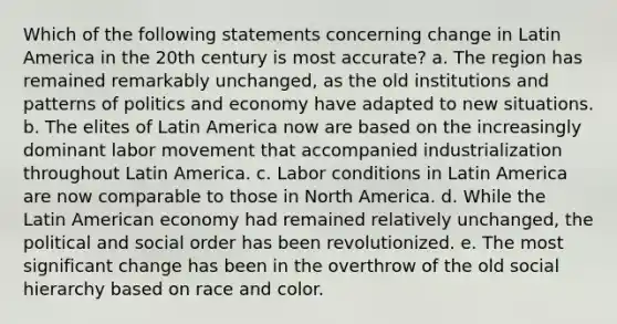 Which of the following statements concerning change in Latin America in the 20th century is most accurate? a. The region has remained remarkably unchanged, as the old institutions and patterns of politics and economy have adapted to new situations. b. The elites of Latin America now are based on the increasingly dominant labor movement that accompanied industrialization throughout Latin America. c. Labor conditions in Latin America are now comparable to those in North America. d. While the Latin American economy had remained relatively unchanged, the political and social order has been revolutionized. e. The most significant change has been in the overthrow of the old social hierarchy based on race and color.