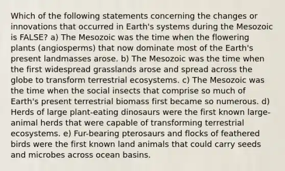 Which of the following statements concerning the changes or innovations that occurred in Earth's systems during the Mesozoic is FALSE? a) The Mesozoic was the time when the flowering plants (angiosperms) that now dominate most of the Earth's present landmasses arose. b) The Mesozoic was the time when the first widespread grasslands arose and spread across the globe to transform terrestrial ecosystems. c) The Mesozoic was the time when the social insects that comprise so much of Earth's present terrestrial biomass first became so numerous. d) Herds of large plant-eating dinosaurs were the first known large-animal herds that were capable of transforming terrestrial ecosystems. e) Fur-bearing pterosaurs and flocks of feathered birds were the first known land animals that could carry seeds and microbes across ocean basins.