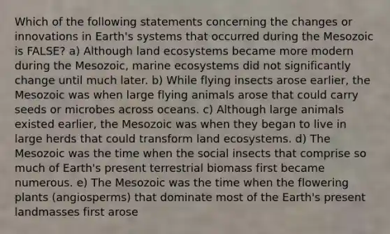 Which of the following statements concerning the changes or innovations in Earth's systems that occurred during the Mesozoic is FALSE? a) Although land ecosystems became more modern during the Mesozoic, marine ecosystems did not significantly change until much later. b) While flying insects arose earlier, the Mesozoic was when large flying animals arose that could carry seeds or microbes across oceans. c) Although large animals existed earlier, the Mesozoic was when they began to live in large herds that could transform land ecosystems. d) The Mesozoic was the time when the social insects that comprise so much of Earth's present terrestrial biomass first became numerous. e) The Mesozoic was the time when the flowering plants (angiosperms) that dominate most of the Earth's present landmasses first arose