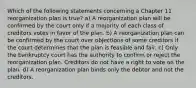 Which of the following statements concerning a Chapter 11 reorganization plan is true? a) A reorganization plan will be confirmed by the court only if a majority of each class of creditors votes in favor of the plan. b) A reorganization plan can be confirmed by the court over objections of some creditors if the court determines that the plan is feasible and fair. c) Only the bankruptcy court has the authority to confirm or reject the reorganization plan. Creditors do not have a right to vote on the plan. d) A reorganization plan binds only the debtor and not the creditors.