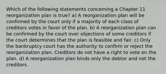 Which of the following statements concerning a Chapter 11 reorganization plan is true? a) A reorganization plan will be confirmed by the court only if a majority of each class of creditors votes in favor of the plan. b) A reorganization plan can be confirmed by the court over objections of some creditors if the court determines that the plan is feasible and fair. c) Only the bankruptcy court has the authority to confirm or reject the reorganization plan. Creditors do not have a right to vote on the plan. d) A reorganization plan binds only the debtor and not the creditors.