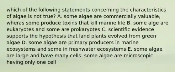 which of the following statements concerning the characteristics of algae is not true? A. some algae are commercially valuable, wheras some produce toxins that kill marine life B. some alge are eukaryotes and some are prokaryotes C. scientific evidence supports the hypothesis that land plants evolved from green algae D. some algae are primary producers in marine ecosystems and some in freshwater ecosystems E. some algae are large and have many cells. some algae are microscopic having only one cell