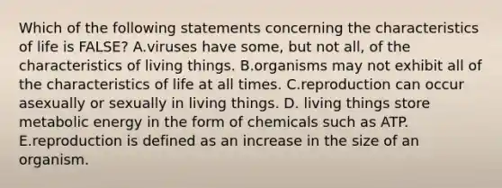 Which of the following statements concerning the characteristics of life is FALSE? A.viruses have some, but not all, of the characteristics of living things. B.organisms may not exhibit all of the characteristics of life at all times. C.reproduction can occur asexually or sexually in living things. D. living things store metabolic energy in the form of chemicals such as ATP. E.reproduction is defined as an increase in the size of an organism.