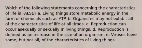 Which of the following statements concerning the characteristics of life is FALSE? a. Living things store metabolic energy in the form of chemicals such as ATP. b. Organisms may not exhibit all of the characteristics of life at all times. c. Reproduction can occur asexually or sexually in living things. d. Reproduction is defined as an increase in the size of an organism. e. Viruses have some, but not all, of the characteristics of living things.