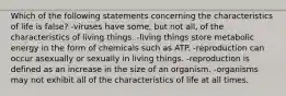 Which of the following statements concerning the characteristics of life is false? -viruses have some, but not all, of the characteristics of living things. -living things store metabolic energy in the form of chemicals such as ATP. -reproduction can occur asexually or sexually in living things. -reproduction is defined as an increase in the size of an organism. -organisms may not exhibit all of the characteristics of life at all times.