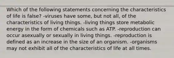 Which of the following statements concerning the characteristics of life is false? -viruses have some, but not all, of the characteristics of living things. -living things store metabolic energy in the form of chemicals such as ATP. -reproduction can occur asexually or sexually in living things. -reproduction is defined as an increase in the size of an organism. -organisms may not exhibit all of the characteristics of life at all times.