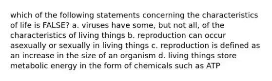 which of the following statements concerning the characteristics of life is FALSE? a. viruses have some, but not all, of the characteristics of living things b. reproduction can occur asexually or sexually in living things c. reproduction is defined as an increase in the size of an organism d. living things store metabolic energy in the form of chemicals such as ATP