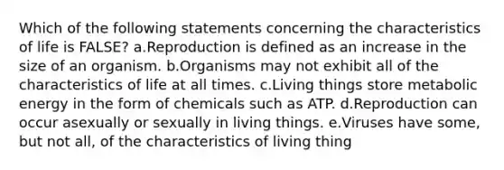 Which of the following statements concerning the characteristics of life is FALSE? a.Reproduction is defined as an increase in the size of an organism. b.Organisms may not exhibit all of the characteristics of life at all times. c.Living things store metabolic energy in the form of chemicals such as ATP. d.Reproduction can occur asexually or sexually in living things. e.Viruses have some, but not all, of the characteristics of living thing