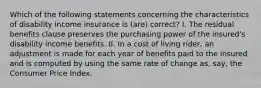 Which of the following statements concerning the characteristics of disability income insurance is (are) correct? I. The residual benefits clause preserves the purchasing power of the insured's disability income benefits. II. In a cost of living rider, an adjustment is made for each year of benefits paid to the insured and is computed by using the same rate of change as, say, the Consumer Price Index.