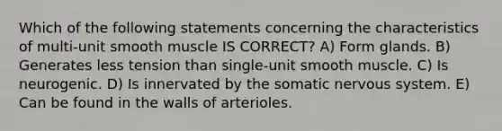 Which of the following statements concerning the characteristics of multi-unit smooth muscle IS CORRECT? A) Form glands. B) Generates less tension than single-unit smooth muscle. C) Is neurogenic. D) Is innervated by the somatic nervous system. E) Can be found in the walls of arterioles.