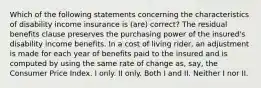 Which of the following statements concerning the characteristics of disability income insurance is (are) correct? The residual benefits clause preserves the purchasing power of the insured's disability income benefits. In a cost of living rider, an adjustment is made for each year of benefits paid to the insured and is computed by using the same rate of change as, say, the Consumer Price Index. I only. II only. Both I and II. Neither I nor II.