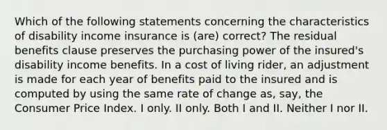 Which of the following statements concerning the characteristics of disability income insurance is (are) correct? The residual benefits clause preserves the purchasing power of the insured's disability income benefits. In a cost of living rider, an adjustment is made for each year of benefits paid to the insured and is computed by using the same rate of change as, say, the Consumer Price Index. I only. II only. Both I and II. Neither I nor II.