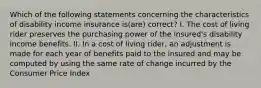 Which of the following statements concerning the characteristics of disability income insurance is(are) correct? I. The cost of living rider preserves the purchasing power of the insured's disability income benefits. II. In a cost of living rider, an adjustment is made for each year of benefits paid to the insured and may be computed by using the same rate of change incurred by the Consumer Price Index