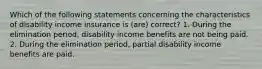 Which of the following statements concerning the characteristics of disability income insurance is (are) correct? 1. During the elimination period, disability income benefits are not being paid. 2. During the elimination period, partial disability income benefits are paid.