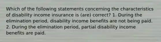 Which of the following statements concerning the characteristics of disability income insurance is (are) correct? 1. During the elimination period, disability income benefits are not being paid. 2. During the elimination period, partial disability income benefits are paid.