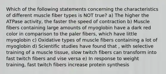 Which of the following statements concerning the characteristics of different muscle fiber types is NOT true? a) The higher the ATPase activity, the faster the speed of contraction b) Muscle fibers containing large amounts of myoglobin have a dark red color in comparison to the paler fibers, which have little myoglobin c) Oxidative types of muscle fibers containing a lot of myoglobin d) Scientific studies have found that , with selective training of a muscle tissue, slow twitch fibers can transform into fast twitch fibers and vise versa e) In response to weight training, fast twitch fibers increase protein synthesis