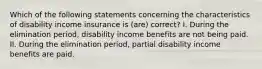 Which of the following statements concerning the characteristics of disability income insurance is (are) correct? I. During the elimination period, disability income benefits are not being paid. II. During the elimination period, partial disability income benefits are paid.