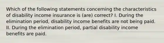 Which of the following statements concerning the characteristics of disability income insurance is (are) correct? I. During the elimination period, disability income benefits are not being paid. II. During the elimination period, partial disability income benefits are paid.