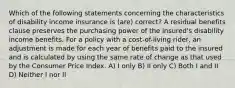 Which of the following statements concerning the characteristics of disability income insurance is (are) correct? A residual benefits clause preserves the purchasing power of the insured's disability income benefits. For a policy with a cost-of-living rider, an adjustment is made for each year of benefits paid to the insured and is calculated by using the same rate of change as that used by the Consumer Price Index. A) I only B) II only C) Both I and II D) Neither I nor II