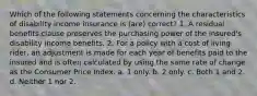 Which of the following statements concerning the characteristics of disability income insurance is (are) correct? 1. A residual benefits clause preserves the purchasing power of the insured's disability income benefits. 2. For a policy with a cost of living rider, an adjustment is made for each year of benefits paid to the insured and is often calculated by using the same rate of change as the Consumer Price Index. a. 1 only. b. 2 only. c. Both 1 and 2. d. Neither 1 nor 2.