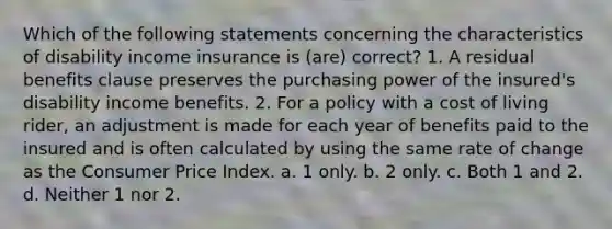 Which of the following statements concerning the characteristics of disability income insurance is (are) correct? 1. A residual benefits clause preserves the purchasing power of the insured's disability income benefits. 2. For a policy with a cost of living rider, an adjustment is made for each year of benefits paid to the insured and is often calculated by using the same rate of change as the Consumer Price Index. a. 1 only. b. 2 only. c. Both 1 and 2. d. Neither 1 nor 2.