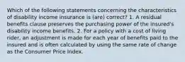 Which of the following statements concerning the characteristics of disability income insurance is (are) correct? 1. A residual benefits clause preserves the purchasing power of the insured's disability income benefits. 2. For a policy with a cost of living rider, an adjustment is made for each year of benefits paid to the insured and is often calculated by using the same rate of change as the Consumer Price Index.