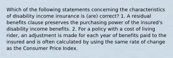 Which of the following statements concerning the characteristics of disability income insurance is (are) correct? 1. A residual benefits clause preserves the purchasing power of the insured's disability income benefits. 2. For a policy with a cost of living rider, an adjustment is made for each year of benefits paid to the insured and is often calculated by using the same rate of change as the Consumer Price Index.