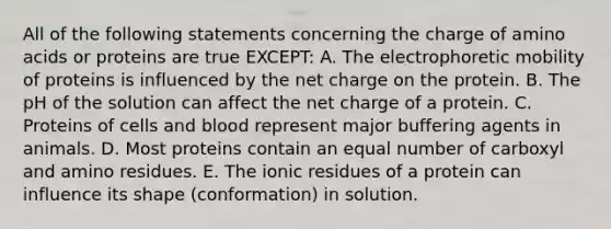 All of the following statements concerning the charge of amino acids or proteins are true EXCEPT: A. The electrophoretic mobility of proteins is influenced by the net charge on the protein. B. The pH of the solution can affect the net charge of a protein. C. Proteins of cells and blood represent major buffering agents in animals. D. Most proteins contain an equal number of carboxyl and amino residues. E. The ionic residues of a protein can influence its shape (conformation) in solution.