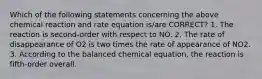 Which of the following statements concerning the above chemical reaction and rate equation is/are CORRECT? 1. The reaction is second-order with respect to NO. 2. The rate of disappearance of O2 is two times the rate of appearance of NO2. 3. According to the balanced chemical equation, the reaction is fifth-order overall.