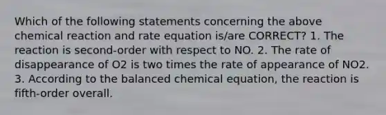 Which of the following statements concerning the above chemical reaction and rate equation is/are CORRECT? 1. The reaction is second-order with respect to NO. 2. The rate of disappearance of O2 is two times the rate of appearance of NO2. 3. According to the balanced chemical equation, the reaction is fifth-order overall.