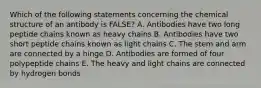 Which of the following statements concerning the chemical structure of an antibody is FALSE? A. Antibodies have two long peptide chains known as heavy chains B. Antibodies have two short peptide chains known as light chains C. The stem and arm are connected by a hinge D. Antibodies are formed of four polypeptide chains E. The heavy and light chains are connected by hydrogen bonds