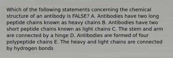 Which of the following statements concerning the chemical structure of an antibody is FALSE? A. Antibodies have two long peptide chains known as heavy chains B. Antibodies have two short peptide chains known as light chains C. The stem and arm are connected by a hinge D. Antibodies are formed of four polypeptide chains E. The heavy and light chains are connected by hydrogen bonds