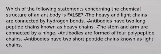 Which of the following statements concerning the chemical structure of an antibody is FALSE? -The heavy and light chains are connected by hydrogen bonds. -Antibodies have two long peptide chains known as heavy chains. -The stem and arm are connected by a hinge. -Antibodies are formed of four polypeptide chains. -Antibodies have two short peptide chains known as light chains.