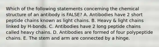 Which of the following statements concerning the chemical structure of an antibody is FALSE? A. Antibodies have 2 short peptide chains known as light chains. B. Heavy & light chains linked by H-bonds. C. Antibodies have 2 long peptide chains called heavy chains. D. Antibodies are formed of four polypeptide chains. E. The stem and arm are connected by a hinge.