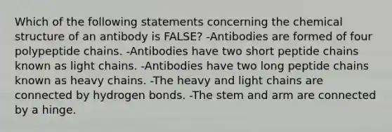 Which of the following statements concerning the chemical structure of an antibody is FALSE? -Antibodies are formed of four polypeptide chains. -Antibodies have two short peptide chains known as light chains. -Antibodies have two long peptide chains known as heavy chains. -The heavy and light chains are connected by hydrogen bonds. -The stem and arm are connected by a hinge.